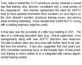 Text Box: Tony Cellucci shared the CCTC practicum survey; however a caveat was that training clinic directors constituted only a small portion of the respondents.  Bob Hatcher represented the need for ADPTC itself to have updated information from members on such topics as the clinic directors position, practicum training issues, and service areas including marketing.  It was decided that a brief ADPTC survey with a rotating emphasis might be useful.A final topic was the possibility of a Mid-Year meeting in 2001.  The idea of a continuing education topic (e.g., clinical supervision, crisis management) along with new ADPTC directions was endorsed.  Possible locations were also discussed with further input to be solicited from the listserve.  It was also suggested that next years pre-APA Convention workshop focus on the broader topic of how practicum training in clinics relates to or is integrated with various departmental training models.