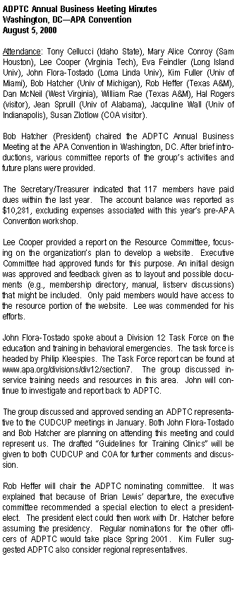 Text Box: ADPTC Annual Business Meeting Minutes Washington, DCAPA ConventionAugust 5, 2000Attendance: Tony Cellucci (Idaho State), Mary Alice Conroy (Sam Houston), Lee Cooper (Virginia Tech), Eva Feindler (Long Island Univ), John Flora-Tostado (Loma Linda Univ), Kim Fuller (Univ of Miami), Bob Hatcher (Univ of Michigan), Rob Heffer (Texas A&M), Dan McNeil (West Virginia), William Rae (Texas A&M), Hal Rogers (visitor), Jean Spruill (Univ of Alabama), Jacquline Wall (Univ of Indianapolis), Susan Zlotlow (COA visitor).Bob Hatcher (President) chaired the ADPTC Annual Business Meeting at the APA Convention in Washington, DC. After brief introductions, various committee reports of the groups activities and future plans were provided.  The Secretary/Treasurer indicated that 117 members have paid dues within the last year.  The account balance was reported as $10,281, excluding expenses associated with this years pre-APA Convention workshop.  Lee Cooper provided a report on the Resource Committee, focusing on the organizations plan to develop a website.  Executive Committee had approved funds for this purpose. An initial design was approved and feedback given as to layout and possible documents (e.g., membership directory, manual, listserv discussions) that might be included.  Only paid members would have access to the resource portion of the website.  Lee was commended for his efforts.  John Flora-Tostado spoke about a Division 12 Task Force on the education and training in behavioral emergencies.  The task force is headed by Philip Kleespies.  The Task Force report can be found at www.apa.org/divisions/div12/section7.  The group discussed in-service training needs and resources in this area.  John will continue to investigate and report back to ADPTC.  	The group discussed and approved sending an ADPTC representative to the CUDCUP meetings in January. Both John Flora-Tostado and Bob Hatcher are planning on attending this meeting and could represent us. The drafted Guidelines for Training Clinics will be given to both CUDCUP and COA for further comments and discussion.  Rob Heffer will chair the ADPTC nominating committee.  It was explained that because of Brian Lewis departure, the executive committee recommended a special election to elect a president-elect.  The president elect could then work with Dr. Hatcher before assuming the presidency.  Regular nominations for the other officers of ADPTC would take place Spring 2001.  Kim Fuller suggested ADPTC also consider regional representatives.  
