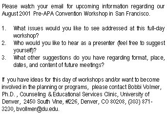 Text Box: Please watch your email for upcoming information regarding our  August 2001 Pre-APA Convention Workshop in San Francisco.What issues would you like to see addressed at this full-day workshop?Who would you like to hear as a presenter (feel free to suggest yourself)?What other suggestions do you have regarding format, place, dates, and content of future meetings?If  you have ideas for this day of workshops and/or want to become involved in the planning or programs,  please contact Bobbi Volmer, Ph.D. , Counseling & Educational Services Clinic, University of Denver,  2450 South Vine, #226, Denver, CO 80208, (303) 871-3230, bvollmer@du.edu.