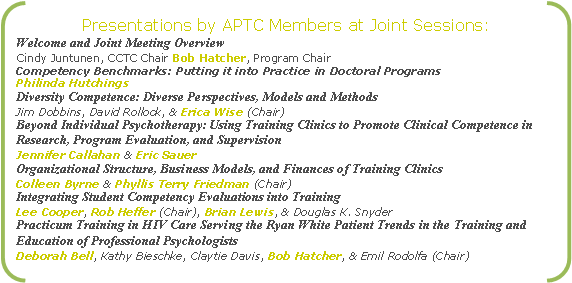 Double Bracket: Presentations by APTC Members at Joint Sessions:
Welcome and Joint Meeting Overview
Cindy Juntunen, CCTC Chair Bob Hatcher, Program Chair
Competency Benchmarks: Putting it into Practice in Doctoral Programs
Philinda Hutchings
Diversity Competence: Diverse Perspectives, Models and Methods
Jim Dobbins, David Rollock, & Erica Wise (Chair)
Beyond Individual Psychotherapy: Using Training Clinics to Promote Clinical Competence in Research, Program Evaluation, and Supervision
Jennifer Callahan & Eric Sauer
Organizational Structure, Business Models, and Finances of Training Clinics
Colleen Byrne & Phyllis Terry Friedman (Chair)
Integrating Student Competency Evaluations into Training 
Lee Cooper, Rob Heffer (Chair), Brian Lewis, & Douglas K. Snyder
Practicum Training in HIV Care Serving the Ryan White Patient Trends in the Training and Education of Professional Psychologists
Deborah Bell, Kathy Bieschke, Claytie Davis, Bob Hatcher, & Emil Rodolfa (Chair)